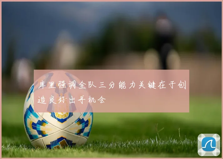 库里强调全队三分能力关键在于创造良好出手机会