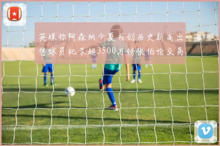 英媒称阿森纳今夏或创历史新高出售球员纪录超3500万镑张伯伦交易