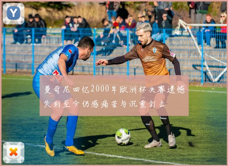 曼奇尼回忆2000年欧洲杯决赛遗憾失利至今仍感痛苦与沉重打击