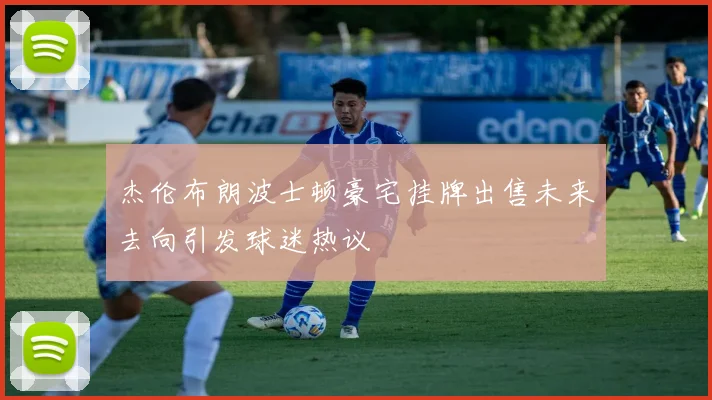 杰伦布朗波士顿豪宅挂牌出售未来去向引发球迷热议