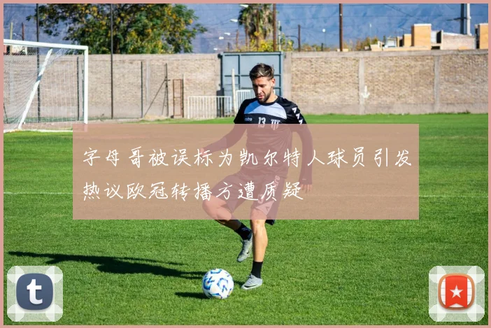 字母哥被误标为凯尔特人球员引发热议欧冠转播方遭质疑