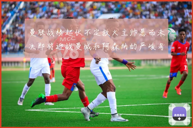 曼联战绩起伏不定救火主帅悬而未决即将迎战曼城和阿森纳的严峻考验