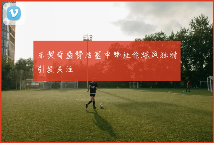 东契奇盛赞活塞中锋杜伦球风独特引发关注