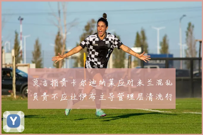 莫吉指责卡尔迪纳莱应对米兰混乱负责不应让伊布主导管理层清洗行动