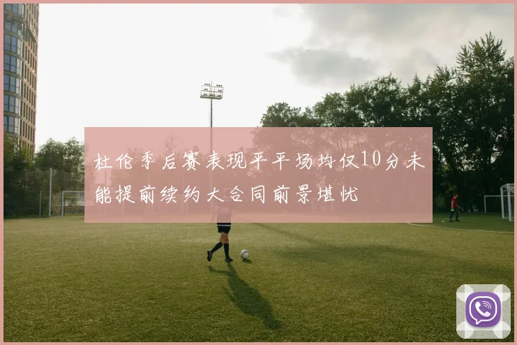 杜伦季后赛表现平平场均仅10分未能提前续约大合同前景堪忧
