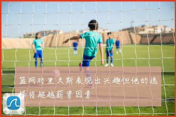 篮网对里夫斯表现出兴趣但他的选择将超越薪资因素