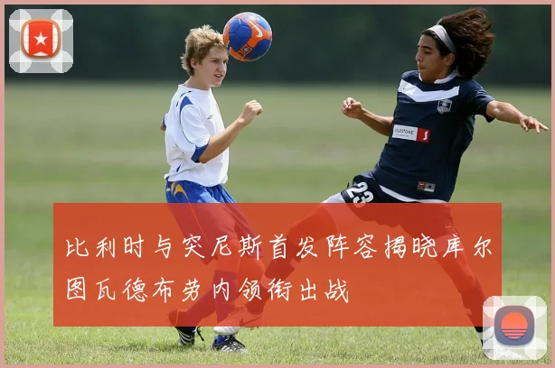比利时与突尼斯首发阵容揭晓库尔图瓦德布劳内领衔出战