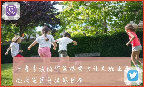 卡鲁索谈防守策略努力让文班亚马远离篮筐并接球困难