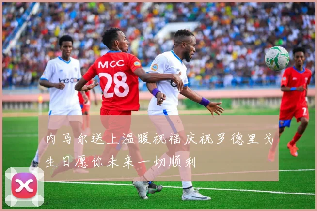 内马尔送上温暖祝福庆祝罗德里戈生日愿你未来一切顺利