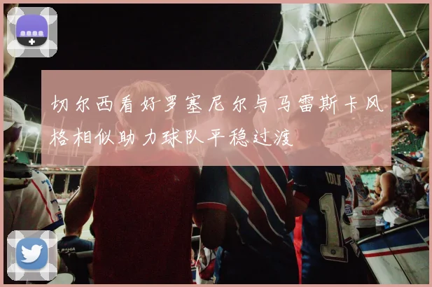 切尔西看好罗塞尼尔与马雷斯卡风格相似助力球队平稳过渡