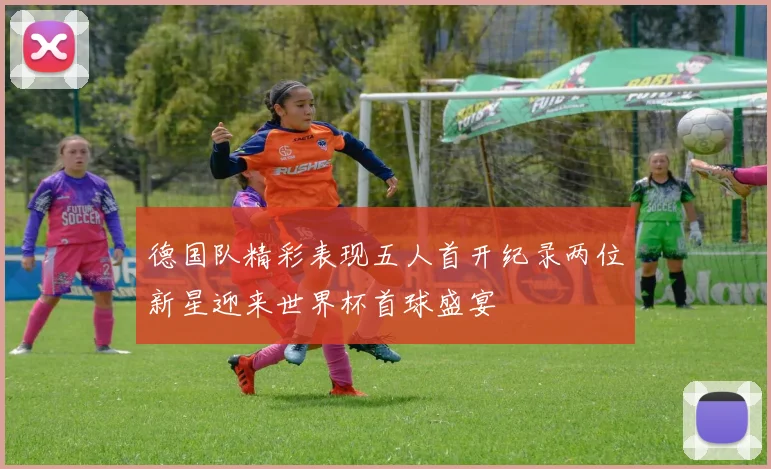 德国队精彩表现五人首开纪录两位新星迎来世界杯首球盛宴