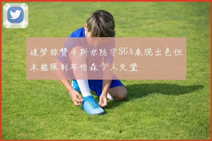 追梦称赞卡斯尔防守SGA表现出色但未能限制布伦森令人失望