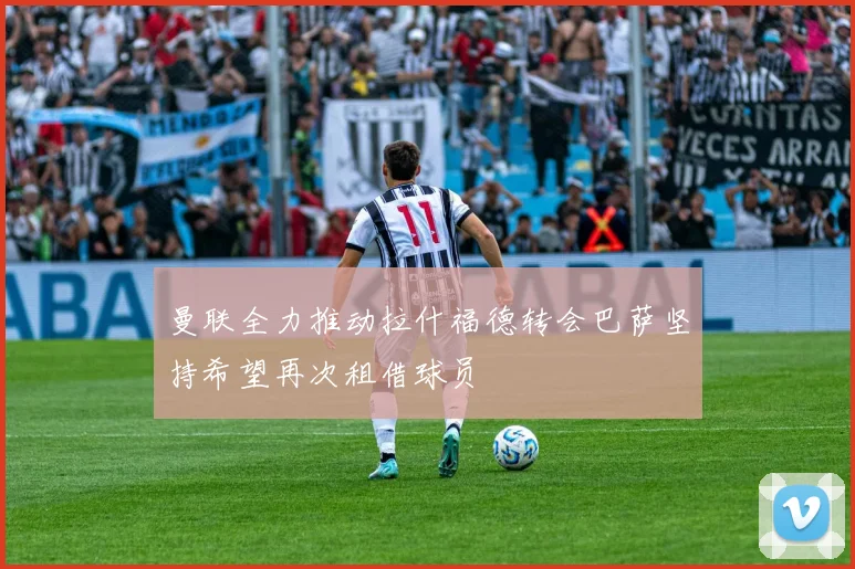 曼联全力推动拉什福德转会巴萨坚持希望再次租借球员