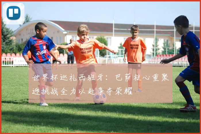 世界杯巡礼西班牙：巴萨核心重聚迎挑战全力以赴争夺荣耀