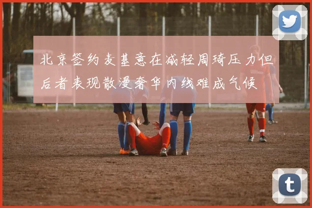 北京签约麦基意在减轻周琦压力但后者表现散漫奢华内线难成气候