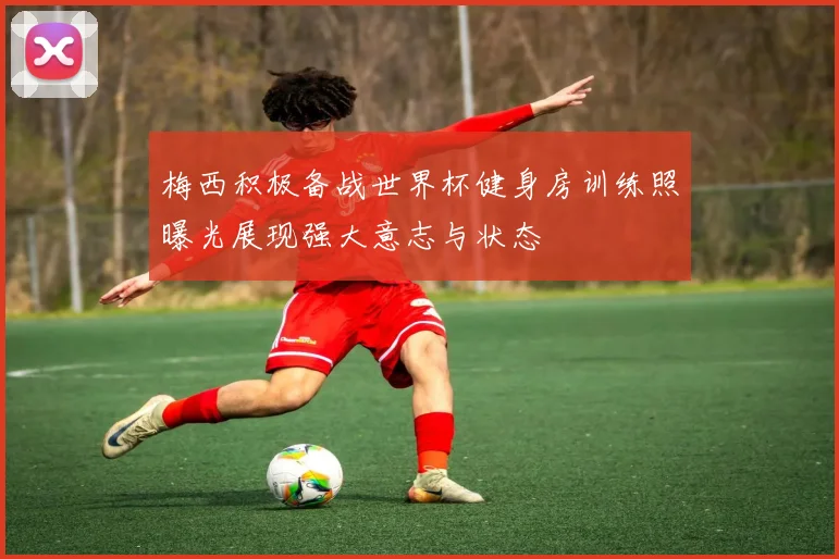 梅西积极备战世界杯健身房训练照曝光展现强大意志与状态
