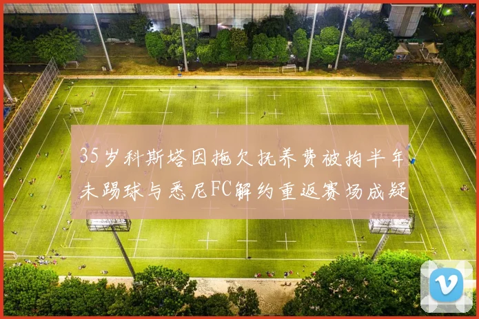 35岁科斯塔因拖欠抚养费被拘半年未踢球与悉尼FC解约重返赛场成疑