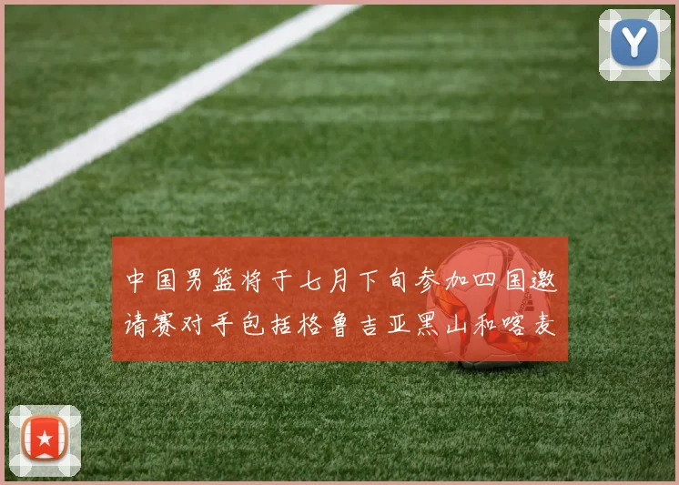 中国男篮将于七月下旬参加四国邀请赛对手包括格鲁吉亚黑山和喀麦隆